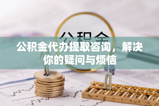 武夷山公积金代办提取咨询，解决你的疑问与烦恼