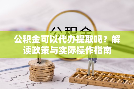 武夷山公积金可以代办提取吗？解读政策与实际操作指南