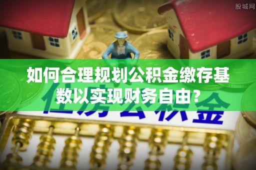 武夷山如何合理规划公积金缴存基数以实现财务自由？