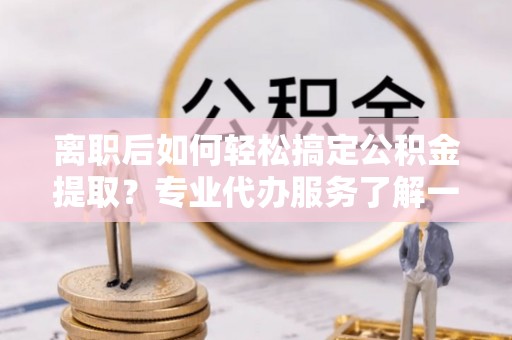 武夷山离职后如何轻松搞定公积金提取？专业代办服务了解一下