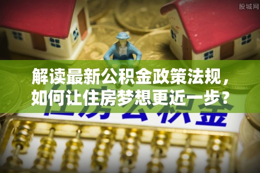武夷山解读最新公积金政策法规，如何让住房梦想更近一步？