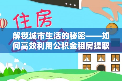 武夷山解锁城市生活的秘密——如何高效利用公积金租房提取政策优化居住体验