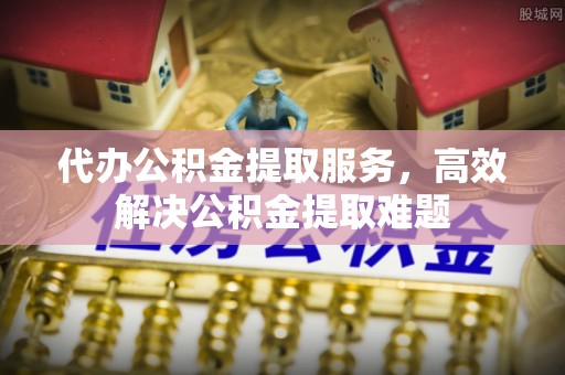武夷山代办公积金提取服务，高效解决公积金提取难题
