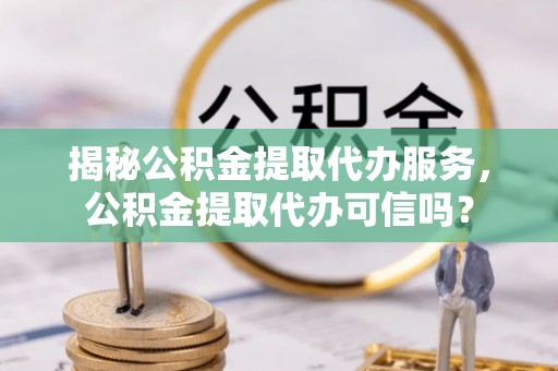 武夷山揭秘公积金提取代办服务，公积金提取代办可信吗？