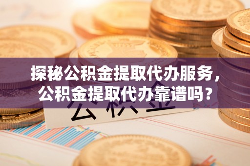 武夷山探秘公积金提取代办服务，公积金提取代办靠谱吗？