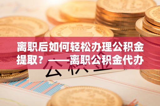 武夷山离职后如何轻松办理公积金提取？——离职公积金代办提取服务详解