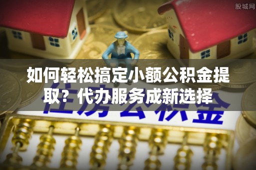武夷山如何轻松搞定小额公积金提取？代办服务成新选择