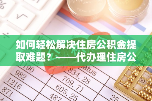 武夷山如何轻松解决住房公积金提取难题？——代办理住房公积金提取服务解析