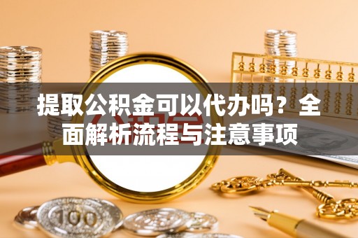 武夷山提取公积金可以代办吗？全面解析流程与注意事项