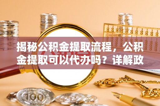 武夷山揭秘公积金提取流程，公积金提取可以代办吗？详解政策与实操技巧