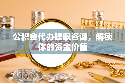 武夷山公积金代办提取咨询，解锁你的资金价值