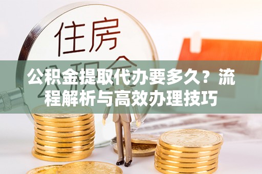 武夷山公积金提取代办要多久？流程解析与高效办理技巧