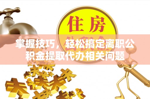 武夷山掌握技巧，轻松搞定离职公积金提取代办相关问题
