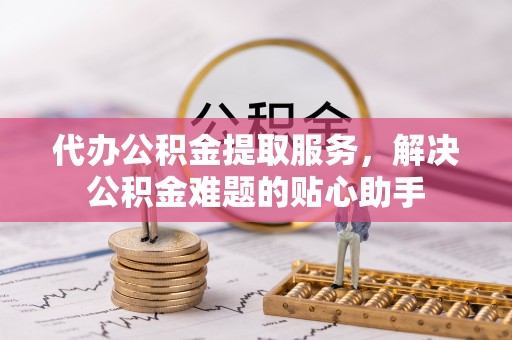 武夷山代办公积金提取服务，解决公积金难题的贴心助手