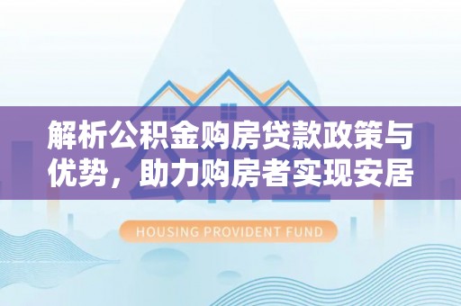 武夷山解析公积金购房贷款政策与优势，助力购房者实现安居梦想