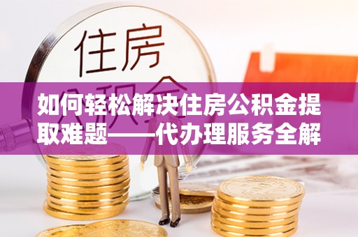 武夷山如何轻松解决住房公积金提取难题——代办理服务全解析