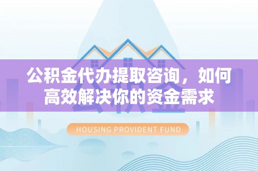 武夷山公积金代办提取咨询，如何高效解决你的资金需求