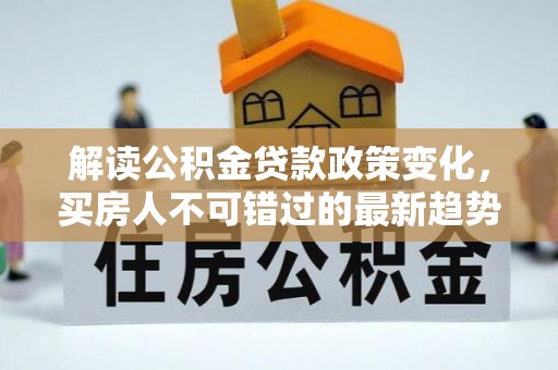 武夷山解读公积金贷款政策变化，买房人不可错过的最新趋势