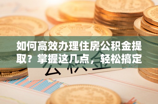 武夷山如何高效办理住房公积金提取？掌握这几点，轻松搞定！
