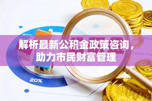 武夷山解析最新公积金政策咨询，助力市民财富管理