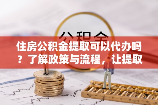 武夷山住房公积金提取可以代办吗？了解政策与流程，让提取更便捷