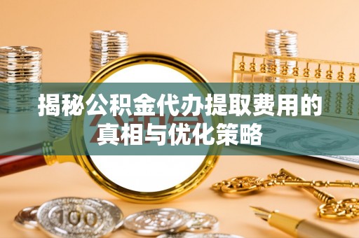 武夷山揭秘公积金代办提取费用的真相与优化策略