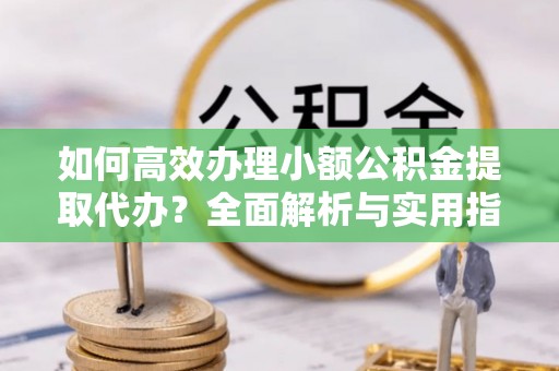 武夷山如何高效办理小额公积金提取代办？全面解析与实用指南