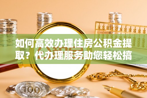 武夷山如何高效办理住房公积金提取？代办理服务助您轻松搞定
