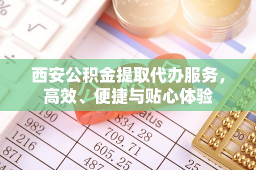 武夷山西安公积金提取代办服务，高效、便捷与贴心体验