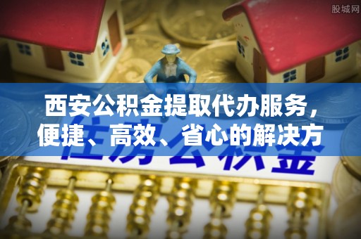 武夷山西安公积金提取代办服务，便捷、高效、省心的解决方案