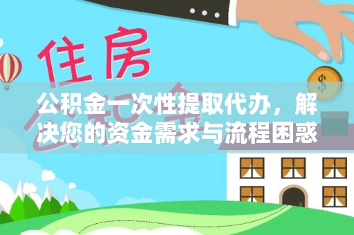 武夷山公积金一次性提取代办，解决您的资金需求与流程困惑