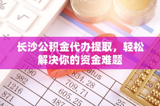 武夷山长沙公积金代办提取，轻松解决你的资金难题
