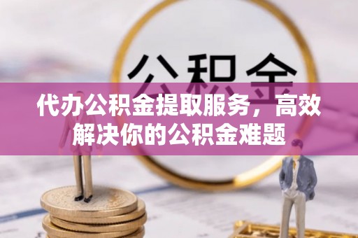 武夷山代办公积金提取服务，高效解决你的公积金难题
