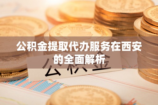 武夷山公积金提取代办服务在西安的全面解析